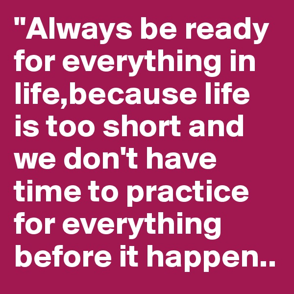 "Always be ready for everything in life,because life is too short and we don't have time to practice for everything before it happen..