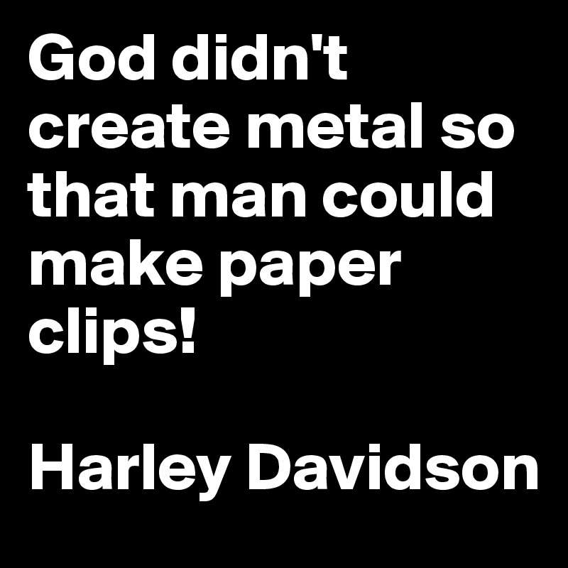 God didn't create metal so that man could make paper clips!  

Harley Davidson