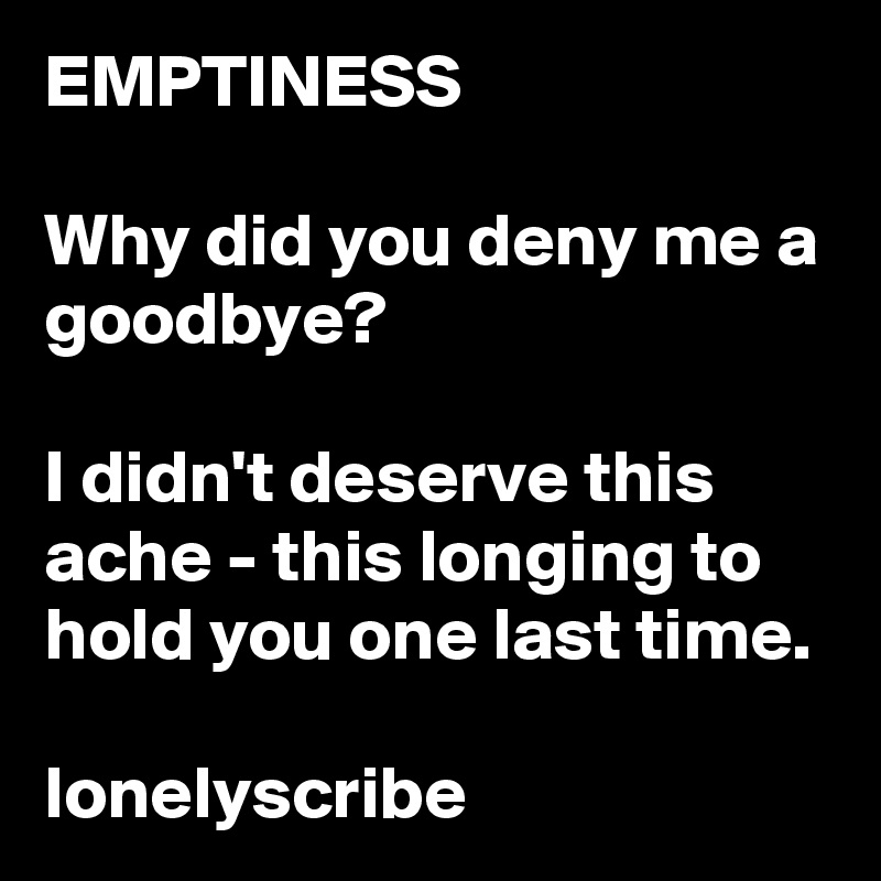 EMPTINESS                                                                     Why did you deny me a goodbye?                                                                                   I didn't deserve this ache - this longing to hold you one last time.                           lonelyscribe 