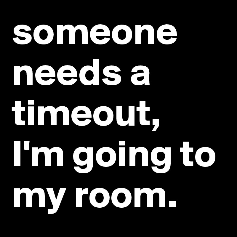someone needs a timeout, I'm going to my room.