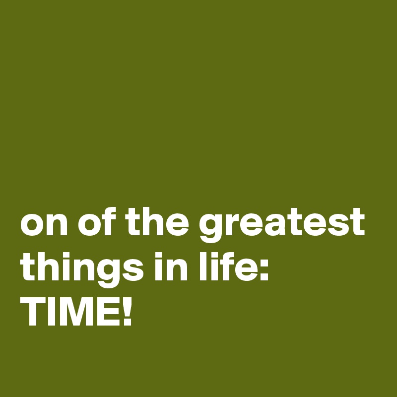 



on of the greatest things in life:      
TIME!
