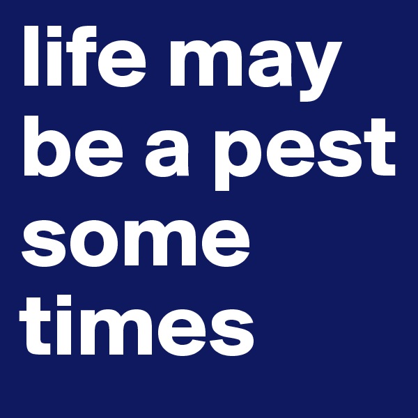 life may be a pest some times