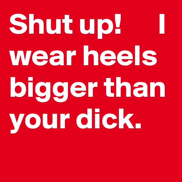 Shut up!      I wear heels bigger than your dick.