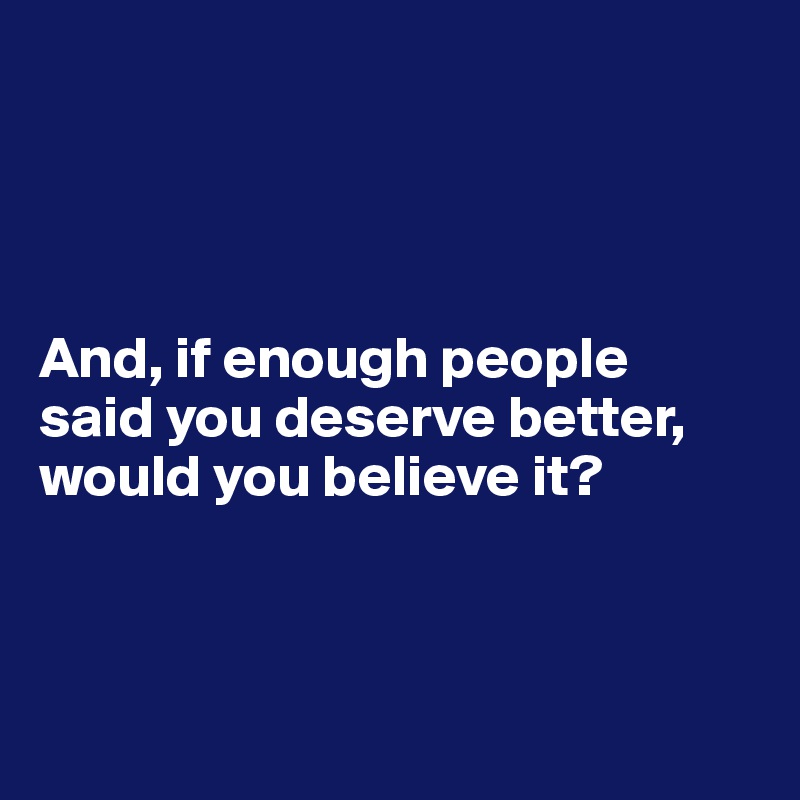 




And, if enough people 
said you deserve better, would you believe it? 



