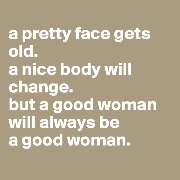
a pretty face gets old.
a nice body will change. 
but a good woman will always be 
a good woman.
