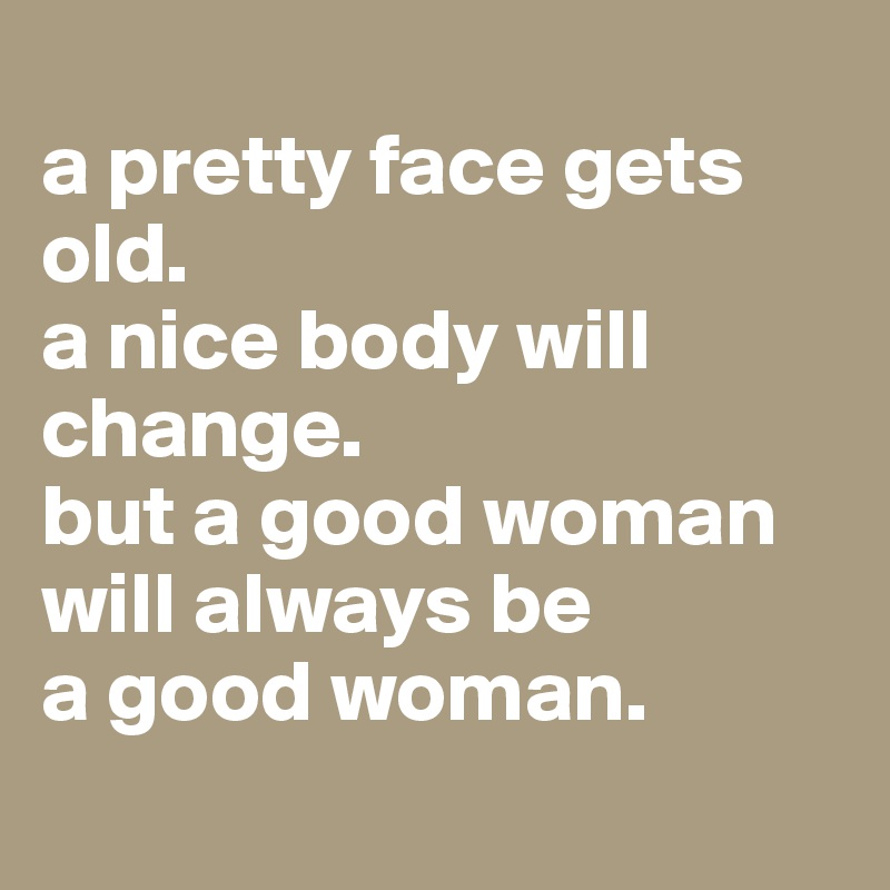 
a pretty face gets old.
a nice body will change. 
but a good woman will always be 
a good woman.
