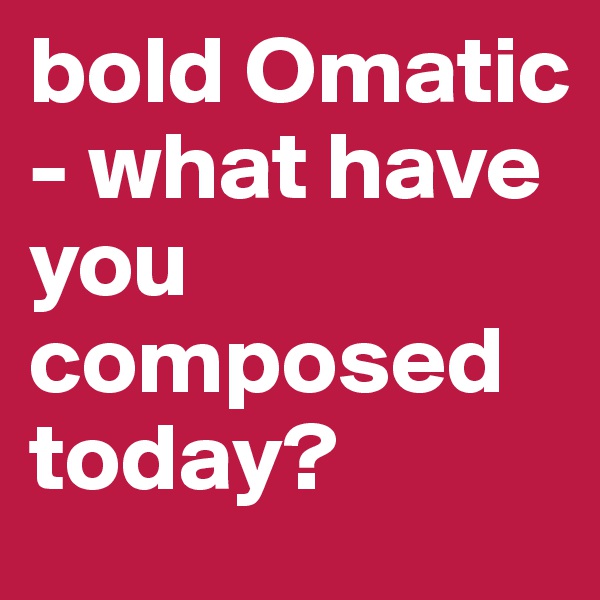bold Omatic - what have you composed today?