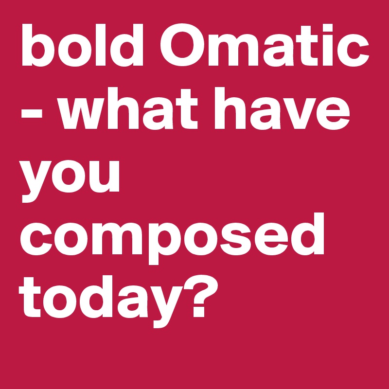 bold Omatic - what have you composed today?
