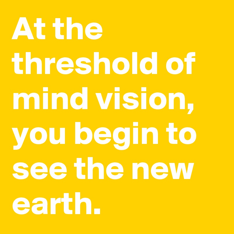 At the threshold of mind vision, you begin to see the new earth. 