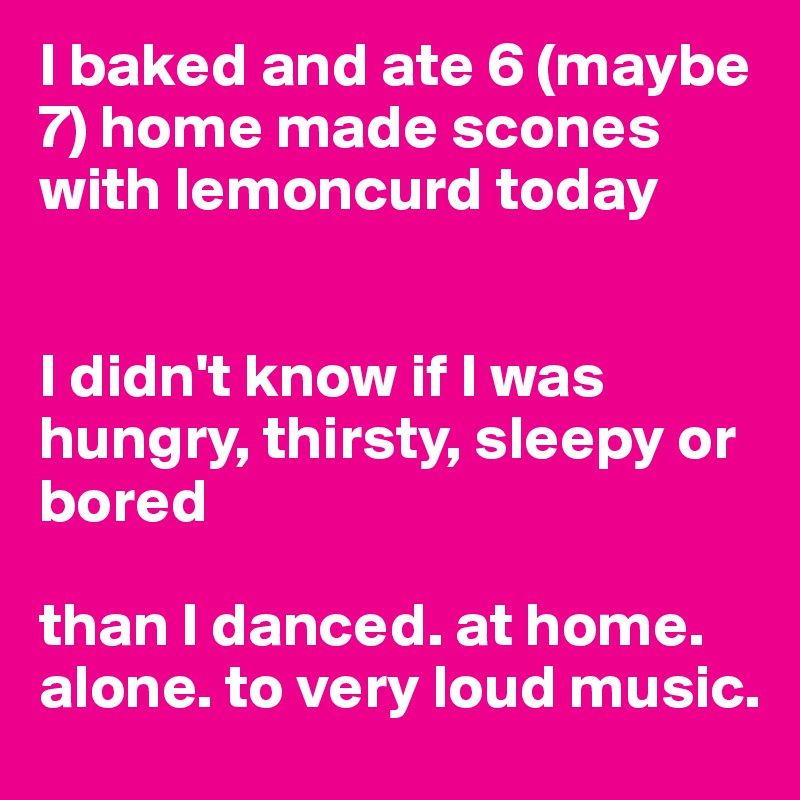 I baked and ate 6 (maybe 7) home made scones with lemoncurd today 


I didn't know if I was hungry, thirsty, sleepy or bored

than I danced. at home. alone. to very loud music.  