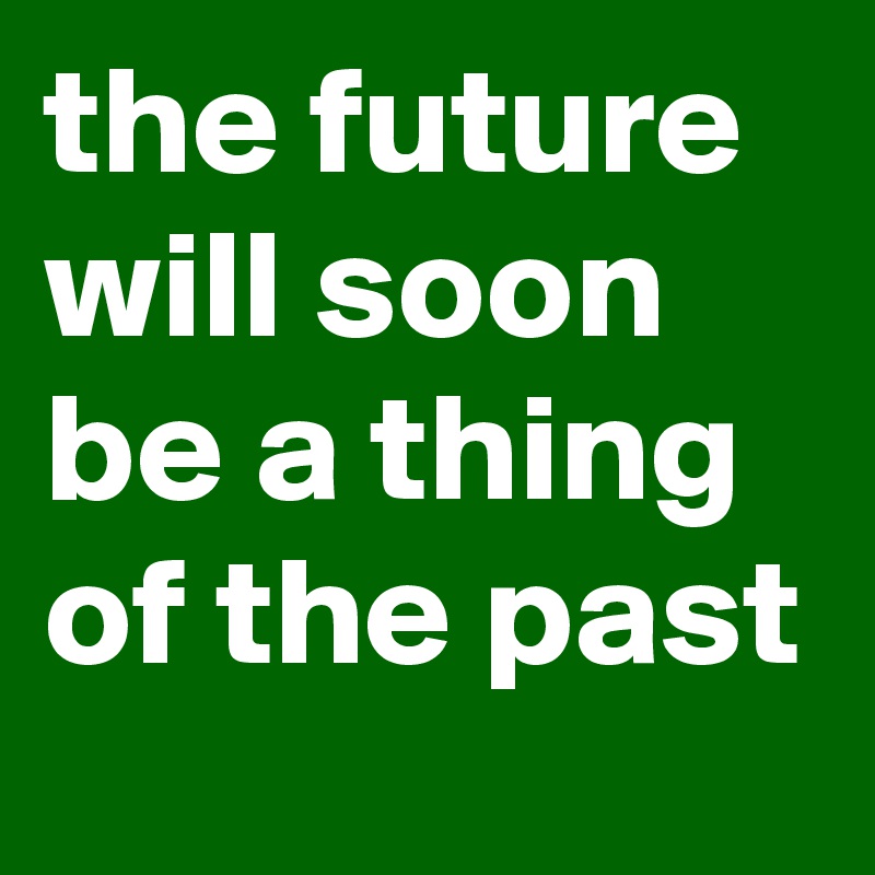 the future will soon be a thing of the past