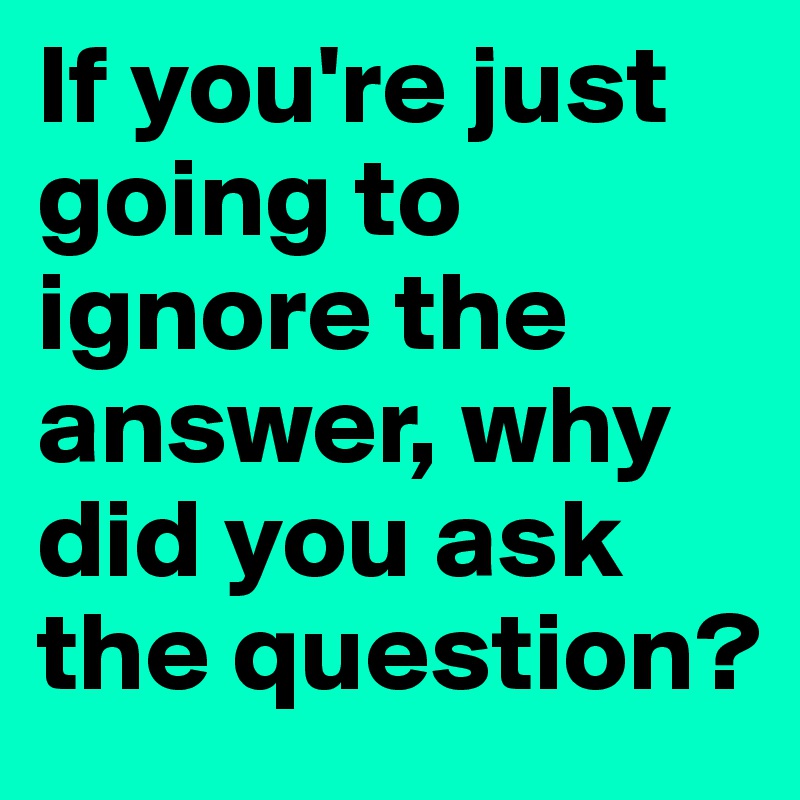 If you're just going to ignore the answer, why did you ask the question?