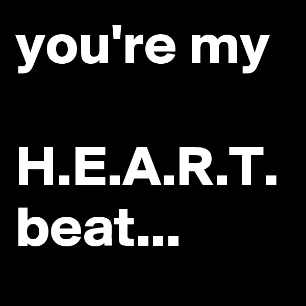 you're my

H.E.A.R.T.
beat...