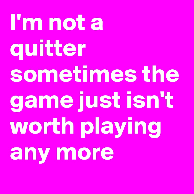 I'm not a quitter sometimes the game just isn't worth playing any more