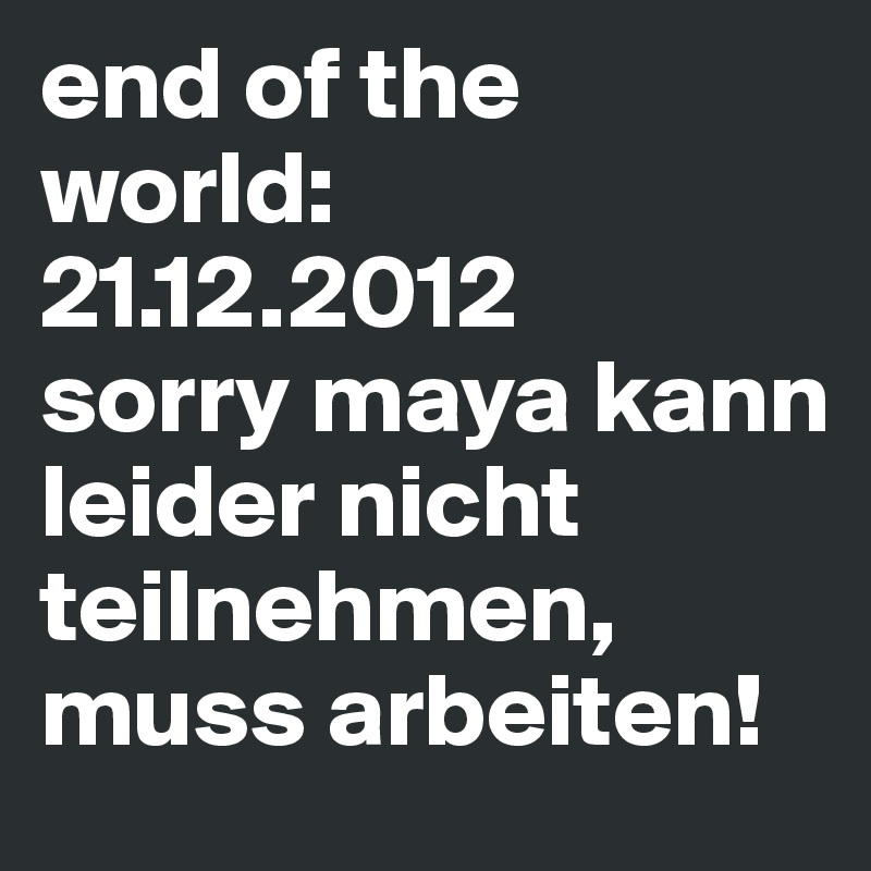 end of the world: 21.12.2012
sorry maya kann leider nicht teilnehmen, muss arbeiten!