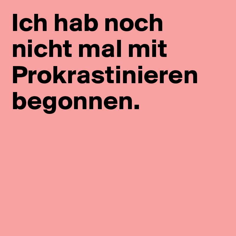 Ich hab noch nicht mal mit Prokrastinieren begonnen.



