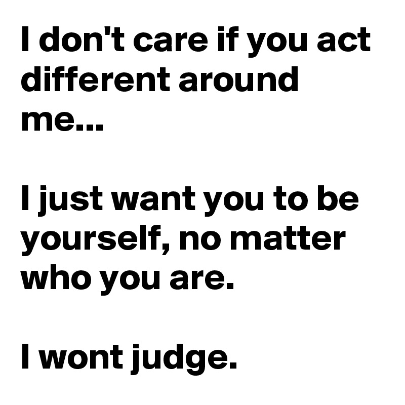 I don't care if you act different around me...

I just want you to be yourself, no matter who you are.

I wont judge.
