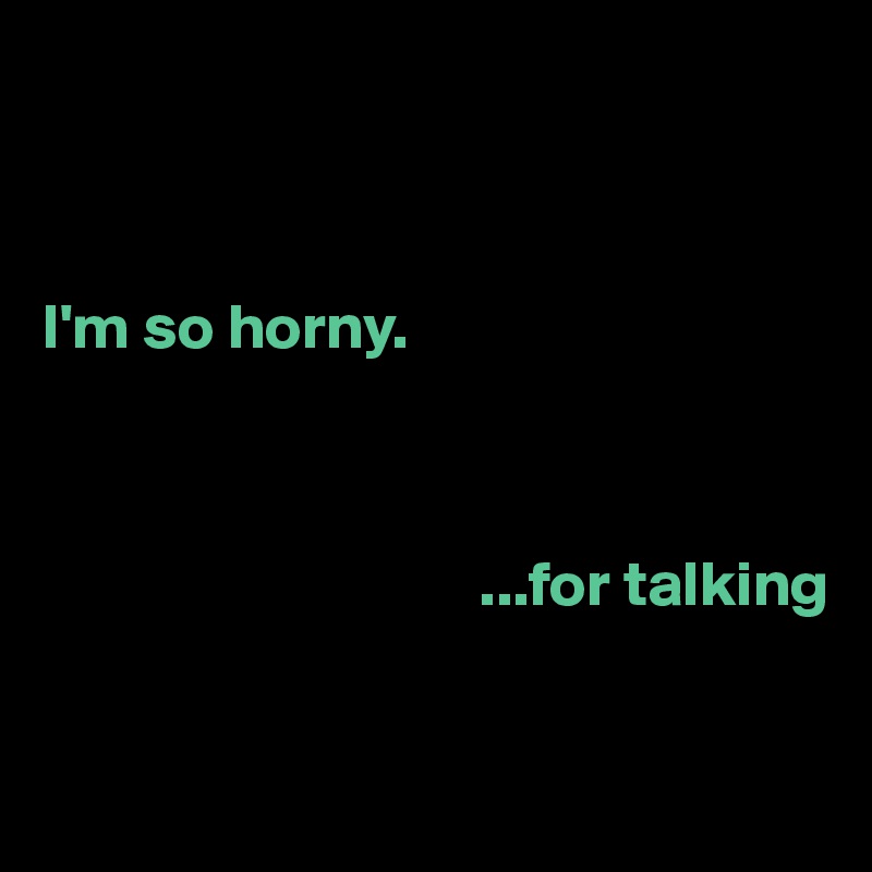 



I'm so horny.



                                  ...for talking


