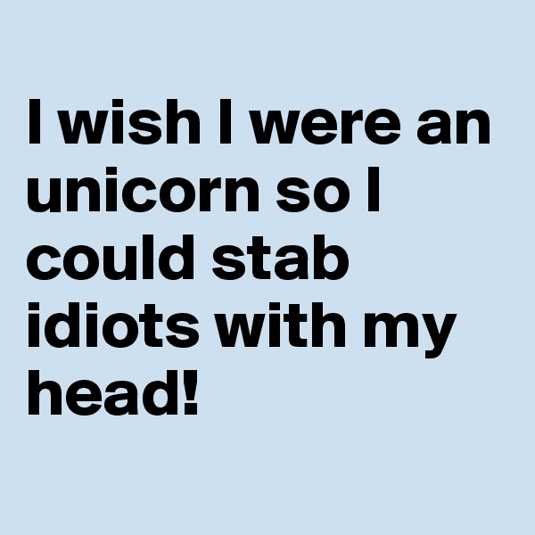                                      I wish I were an unicorn so I could stab idiots with my head! 
