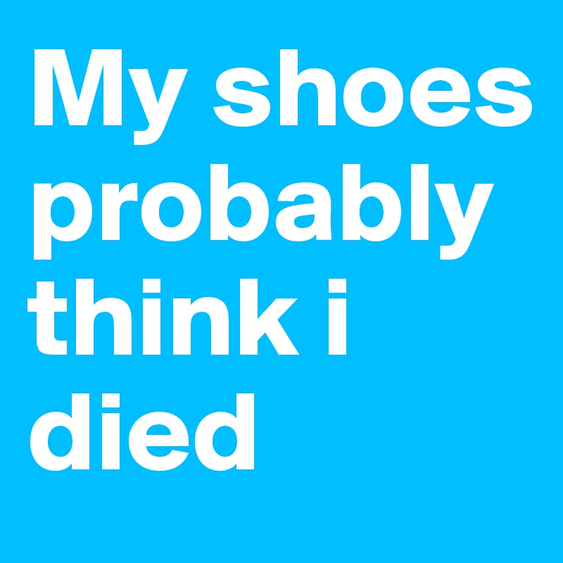 My shoes probably think i died