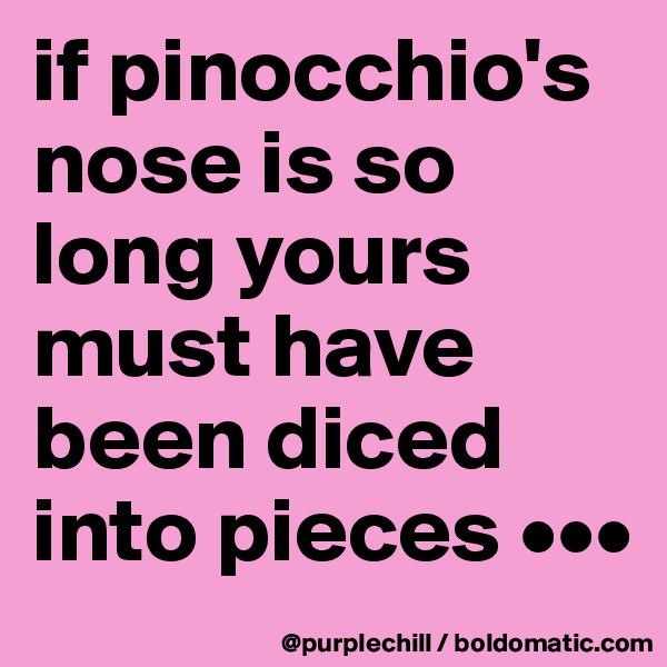 if pinocchio's nose is so long yours must have been diced into pieces •••