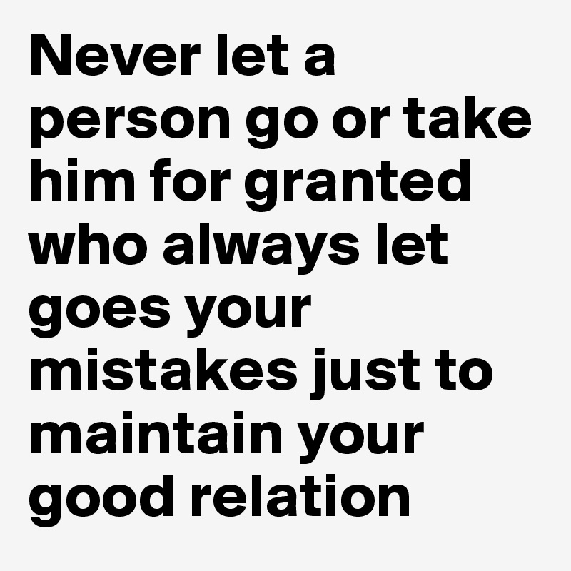 Never let a person go or take him for granted who always let goes your mistakes just to maintain your good relation