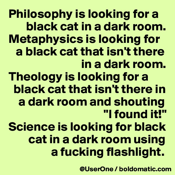 Philosophy is looking for a
       black cat in a dark room.
Metaphysics is looking for
   a black cat that isn't there
                             in a dark room.
Theology is looking for a
  black cat that isn't there in
    a dark room and shouting
                                      "I found it!"
Science is looking for black
        cat in a dark room using
                 a fucking flashlight.