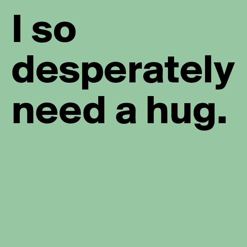 I so desperately need a hug.

