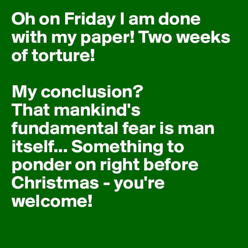 Oh on Friday I am done with my paper! Two weeks of torture! 

My conclusion? 
That mankind's fundamental fear is man itself... Something to ponder on right before Christmas - you're welcome! 
