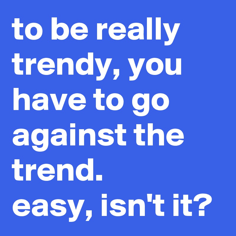 to be really trendy, you have to go against the trend.
easy, isn't it?