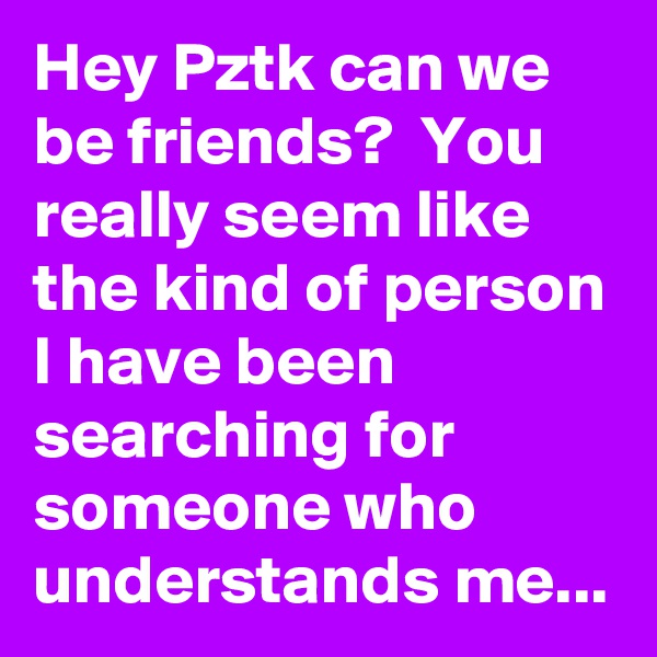 Hey Pztk can we be friends?  You really seem like the kind of person I have been searching for someone who understands me... 