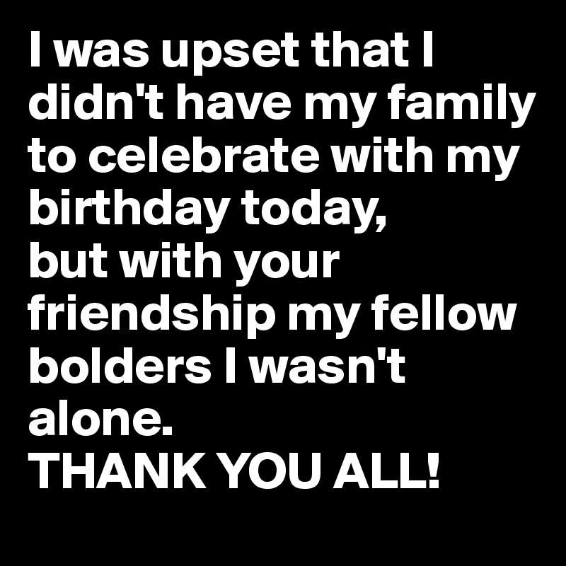 I was upset that I didn't have my family to celebrate with my birthday today, 
but with your friendship my fellow bolders I wasn't alone. 
THANK YOU ALL!