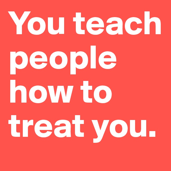 You teach people how to treat you.