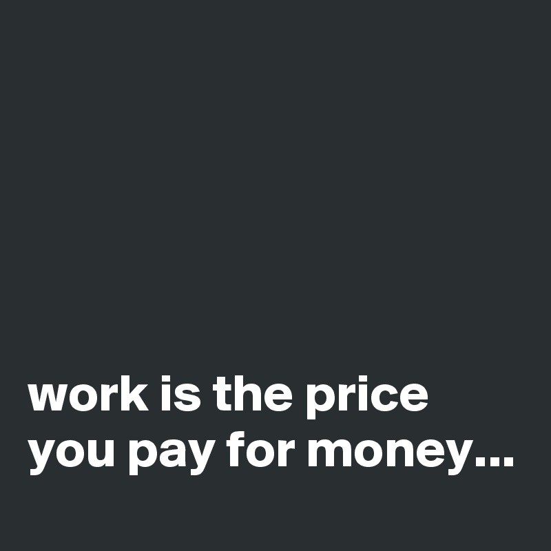





work is the price you pay for money...