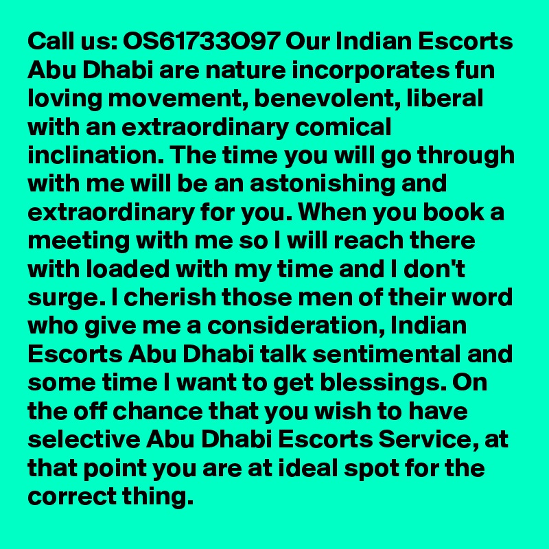 Call us: OS61733O97 Our Indian Escorts Abu Dhabi are nature incorporates fun loving movement, benevolent, liberal with an extraordinary comical inclination. The time you will go through with me will be an astonishing and extraordinary for you. When you book a meeting with me so I will reach there with loaded with my time and I don't surge. I cherish those men of their word who give me a consideration, Indian Escorts Abu Dhabi talk sentimental and some time I want to get blessings. On the off chance that you wish to have selective Abu Dhabi Escorts Service, at that point you are at ideal spot for the correct thing.