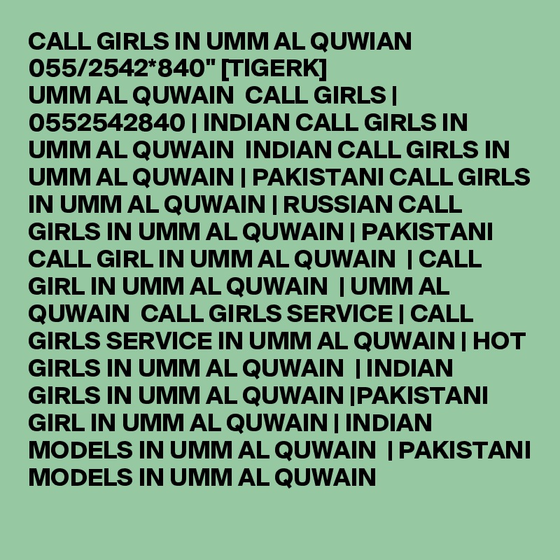 CALL GIRLS IN UMM AL QUWIAN 055/2542*840" [TIGERK] 
UMM AL QUWAIN  CALL GIRLS | 0552542840 | INDIAN CALL GIRLS IN UMM AL QUWAIN  INDIAN CALL GIRLS IN UMM AL QUWAIN | PAKISTANI CALL GIRLS IN UMM AL QUWAIN | RUSSIAN CALL GIRLS IN UMM AL QUWAIN | PAKISTANI CALL GIRL IN UMM AL QUWAIN  | CALL GIRL IN UMM AL QUWAIN  | UMM AL QUWAIN  CALL GIRLS SERVICE | CALL GIRLS SERVICE IN UMM AL QUWAIN | HOT GIRLS IN UMM AL QUWAIN  | INDIAN GIRLS IN UMM AL QUWAIN |PAKISTANI GIRL IN UMM AL QUWAIN | INDIAN MODELS IN UMM AL QUWAIN  | PAKISTANI MODELS IN UMM AL QUWAIN