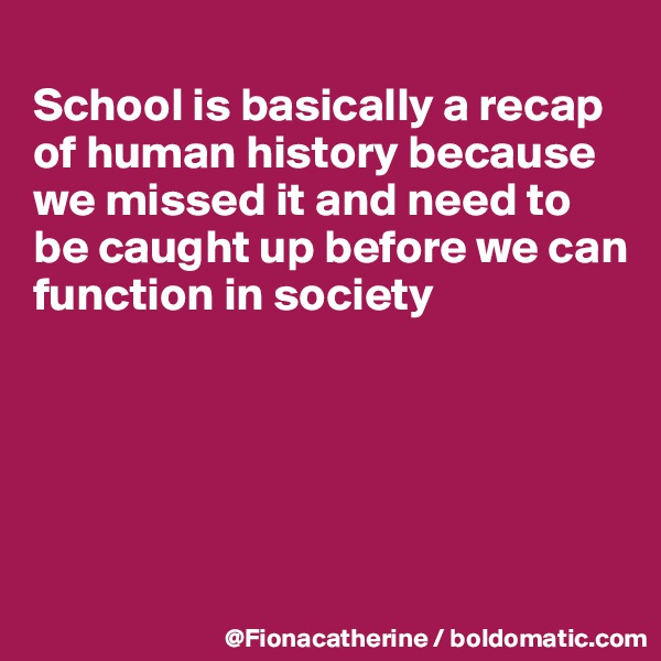 
School is basically a recap 
of human history because
we missed it and need to
be caught up before we can
function in society





