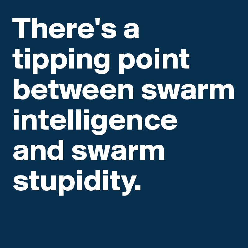 There's a tipping point between swarm intelligence and swarm stupidity. 
 