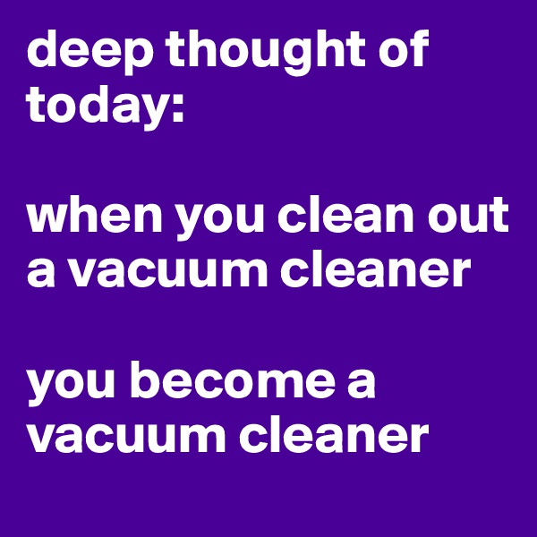 deep thought of today: 

when you clean out a vacuum cleaner

you become a vacuum cleaner