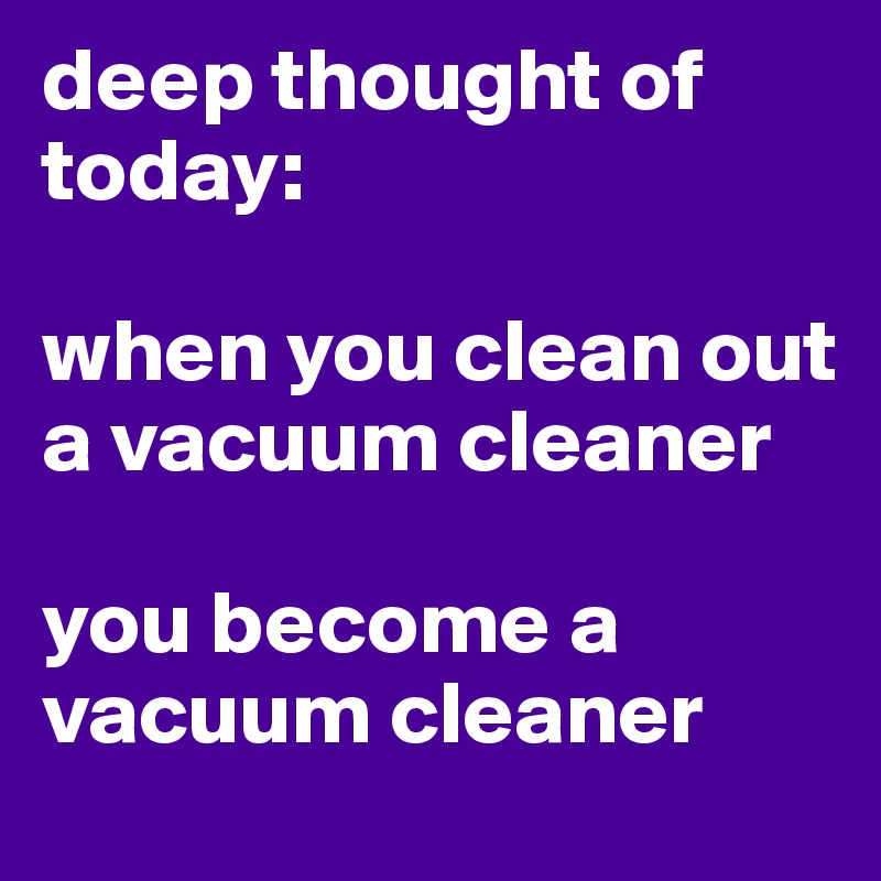 deep thought of today: 

when you clean out a vacuum cleaner

you become a vacuum cleaner