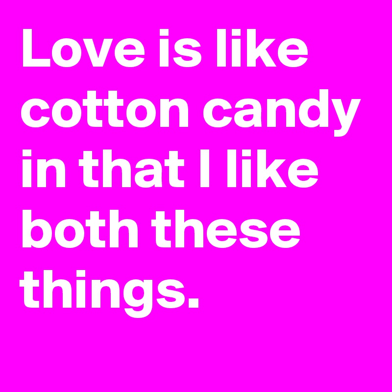 Love is like cotton candy in that I like both these things.