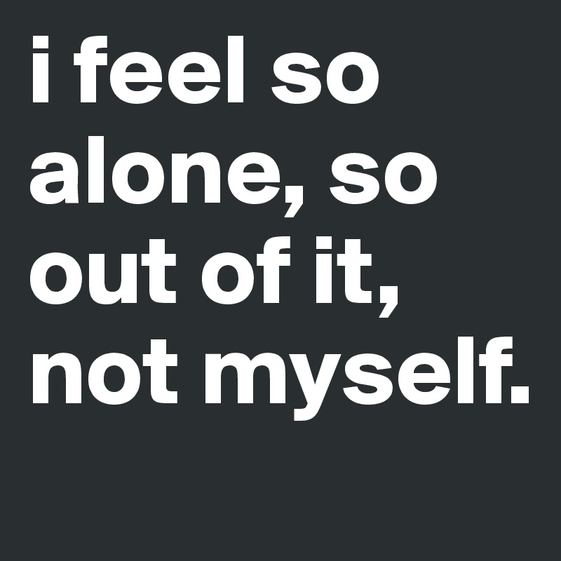 i feel so alone, so out of it, not myself. 