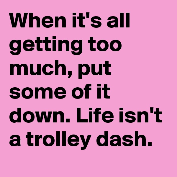 When it's all getting too much, put some of it down. Life isn't a trolley dash.