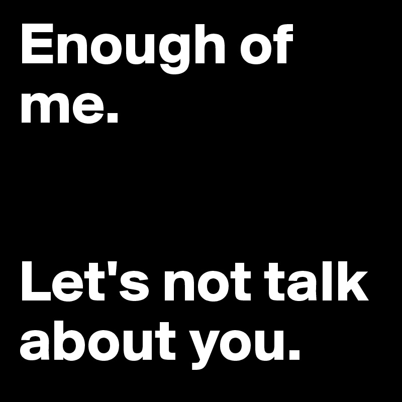 Enough of me. 


Let's not talk about you.