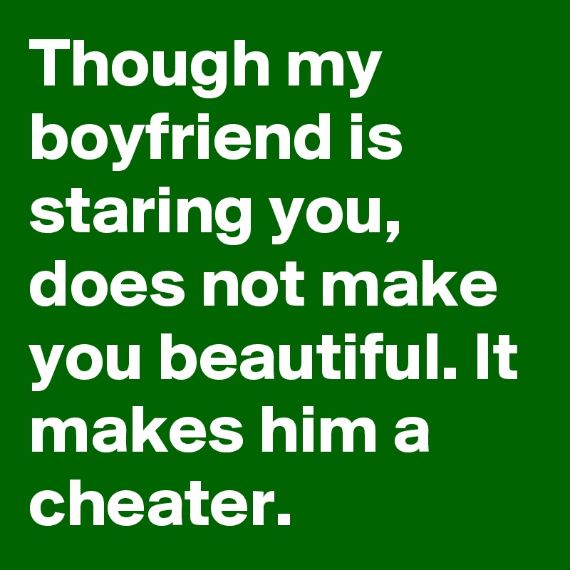 Though my boyfriend is staring you, does not make you beautiful. It makes him a cheater. 