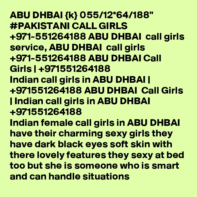 ABU DHBAI {k} 055/12*64/188" #PAKISTANI CALL GIRLS +971-551264188 ABU DHBAI  call girls service, ABU DHBAI  call girls +971-551264188 ABU DHBAI Call Girls | +971551264188
Indian call girls in ABU DHBAI | +971551264188 ABU DHBAI  Call Girls | Indian call girls in ABU DHBAI 
+971551264188
Indian female call girls in ABU DHBAI  have their charming sexy girls they have dark black eyes soft skin with there lovely features they sexy at bed too but she is someone who is smart and can handle situations 