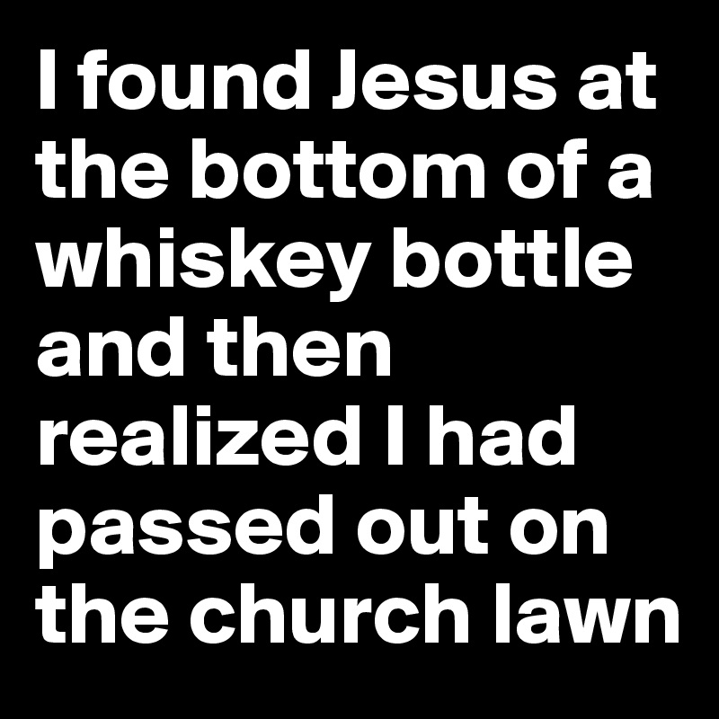 I found Jesus at the bottom of a whiskey bottle and then realized I had passed out on the church lawn