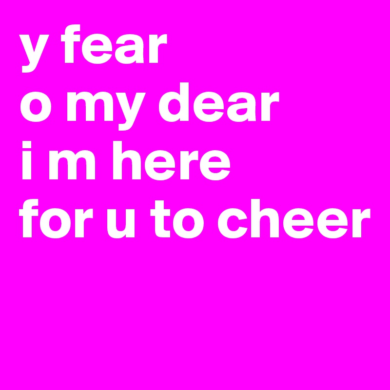 y fear
o my dear
i m here
for u to cheer
