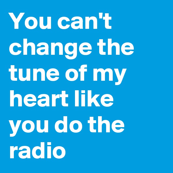 You can't change the tune of my heart like you do the radio