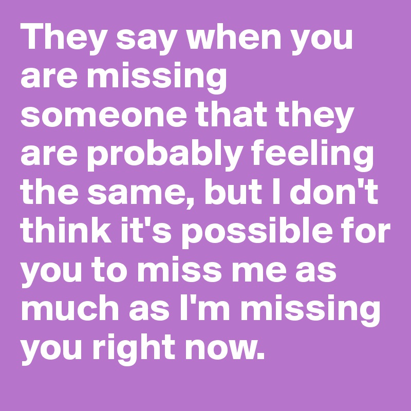 They say when you are missing someone that they are probably feeling the same, but I don't think it's possible for you to miss me as much as I'm missing you right now.